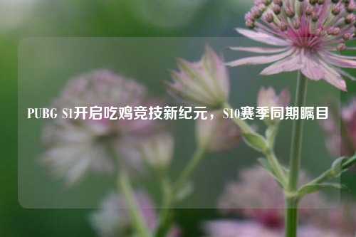 PUBG S1开启吃鸡竞技新纪元，S10赛季同期瞩目