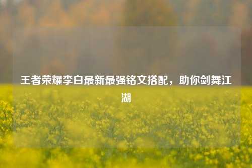 王者荣耀李白最新最强铭文搭配，助你剑舞江湖