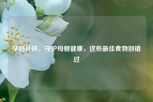 孕妇补铁，守护母婴健康，这些更佳食物别错过