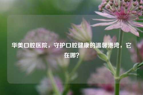 华美口腔医院，守护口腔健康的温馨港湾，它在哪？