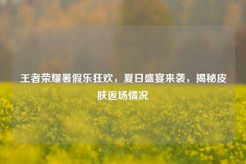 王者荣耀暑假乐狂欢,夏日盛宴来袭,揭秘皮肤返场情况