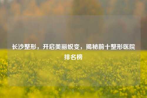 长沙整形，开启美丽蜕变，揭秘前十整形医院排名榜