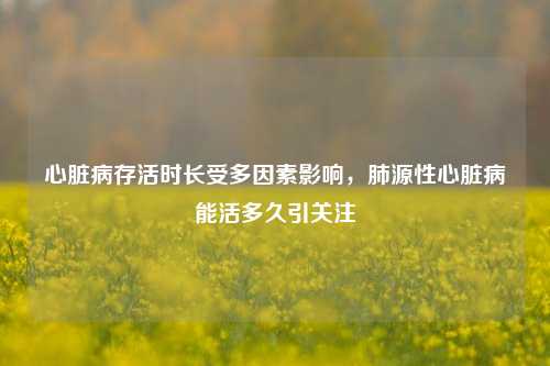 心脏病存活时长受多因素影响，肺源性心脏病能活多久引关注