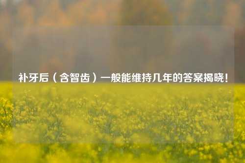 补牙后（含智齿）一般能维持几年的答案揭晓！
