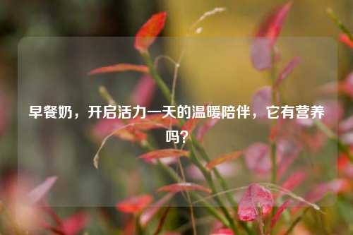 早餐奶，开启活力一天的温暖陪伴，它有营养吗？