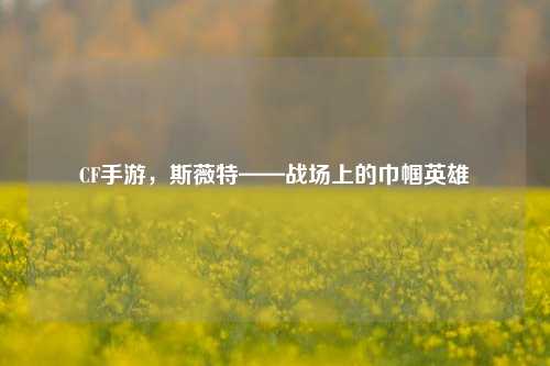 CF手游，斯薇特——战场上的巾帼英雄