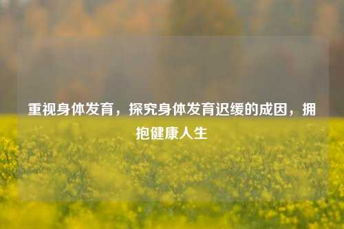 重视身体发育，探究身体发育迟缓的成因，拥抱健康人生