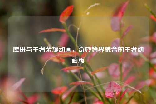 库班与王者荣耀动画，奇妙跨界融合的王者动画版