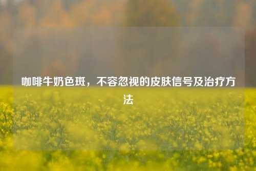 咖啡牛奶色斑，不容忽视的皮肤信号及治疗方法