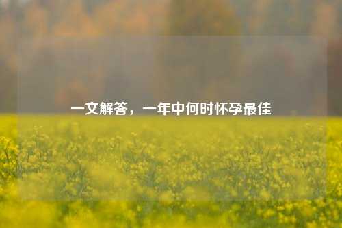 一文解答,一年中何时怀孕最佳