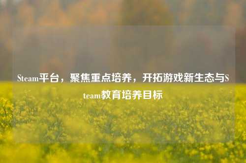 Steam平台，聚焦重点培养，开拓游戏新生态与Steam教育培养目标