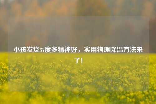 小孩发烧37度多精神好，实用物理降温方法来了！