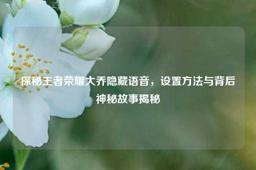 探秘王者荣耀大乔隐藏语音，设置方法与背后神秘故事揭秘