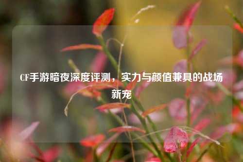 CF手游暗夜深度评测，实力与颜值兼具的战场新宠