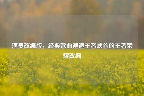 演员改编版,经典歌曲邂逅王者峡谷的王者荣耀改编
