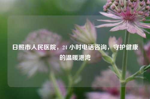 日照市人民医院,24 小时电话咨询,守护健康的温暖港湾