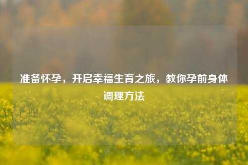 准备怀孕，开启幸福生育之旅，教你孕前身体调理方法