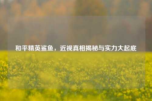 和平精英鲨鱼,近视真相揭秘与实力大起底